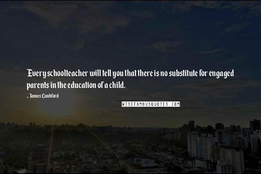 James Lankford Quotes: Every schoolteacher will tell you that there is no substitute for engaged parents in the education of a child.