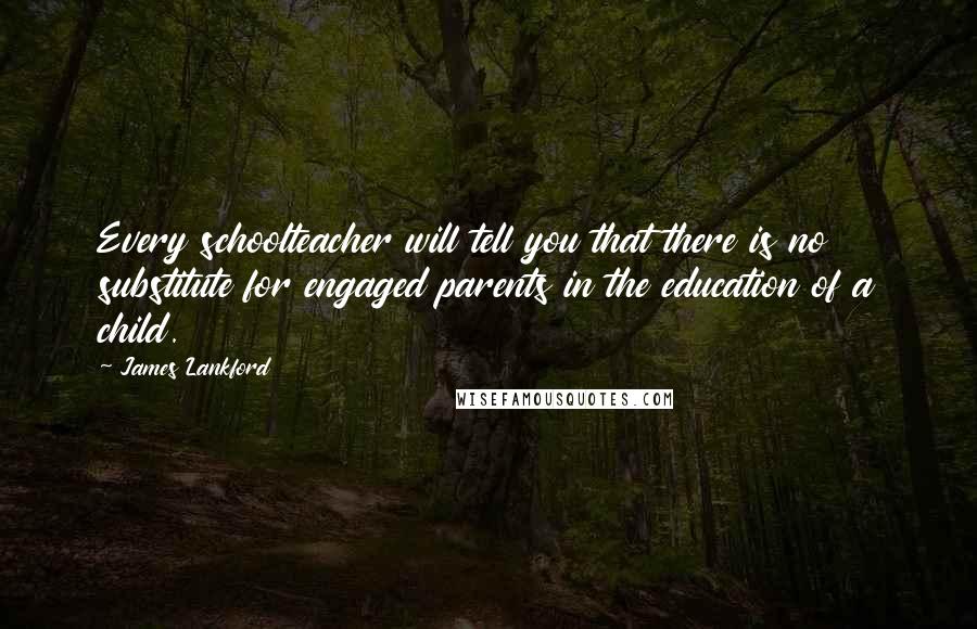 James Lankford Quotes: Every schoolteacher will tell you that there is no substitute for engaged parents in the education of a child.