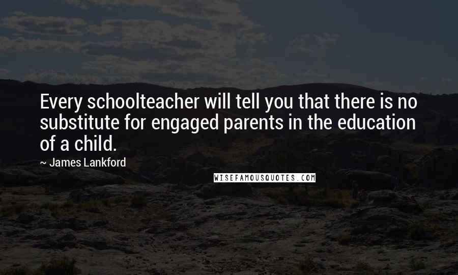 James Lankford Quotes: Every schoolteacher will tell you that there is no substitute for engaged parents in the education of a child.