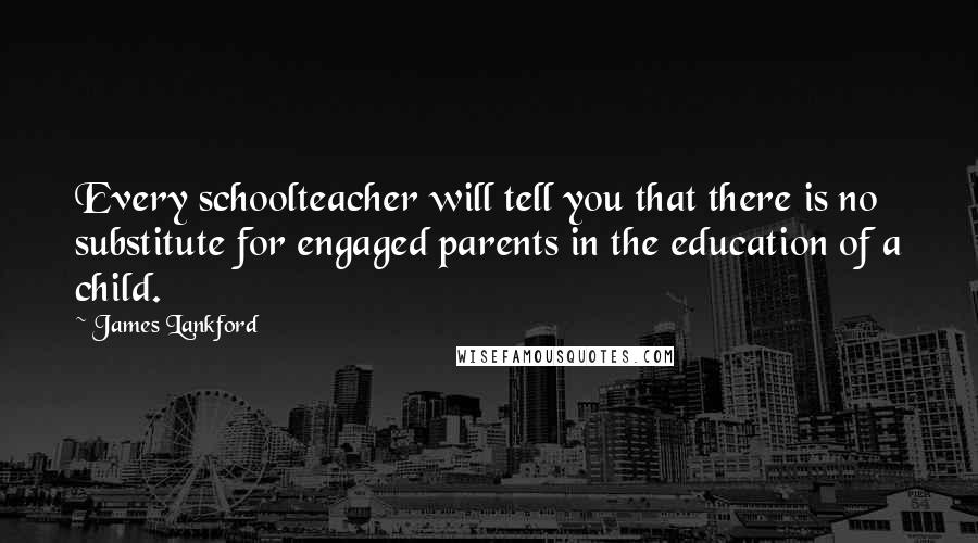 James Lankford Quotes: Every schoolteacher will tell you that there is no substitute for engaged parents in the education of a child.