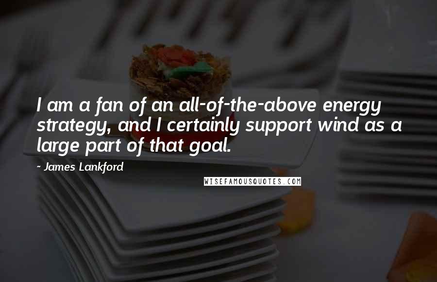 James Lankford Quotes: I am a fan of an all-of-the-above energy strategy, and I certainly support wind as a large part of that goal.