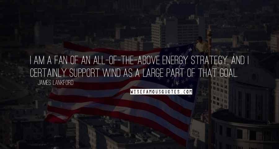 James Lankford Quotes: I am a fan of an all-of-the-above energy strategy, and I certainly support wind as a large part of that goal.