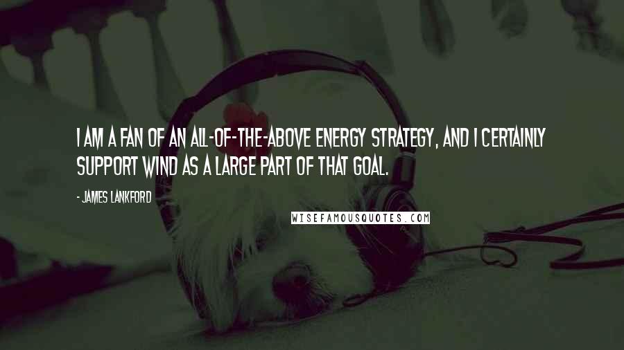 James Lankford Quotes: I am a fan of an all-of-the-above energy strategy, and I certainly support wind as a large part of that goal.