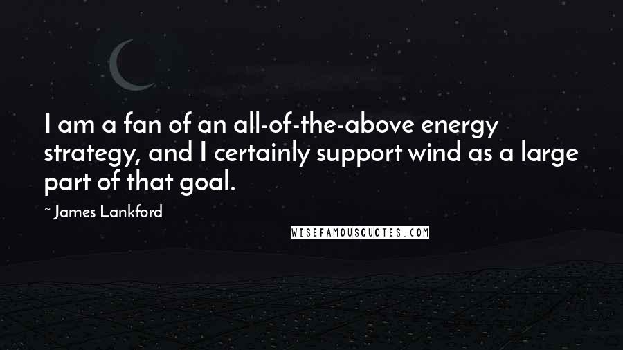 James Lankford Quotes: I am a fan of an all-of-the-above energy strategy, and I certainly support wind as a large part of that goal.