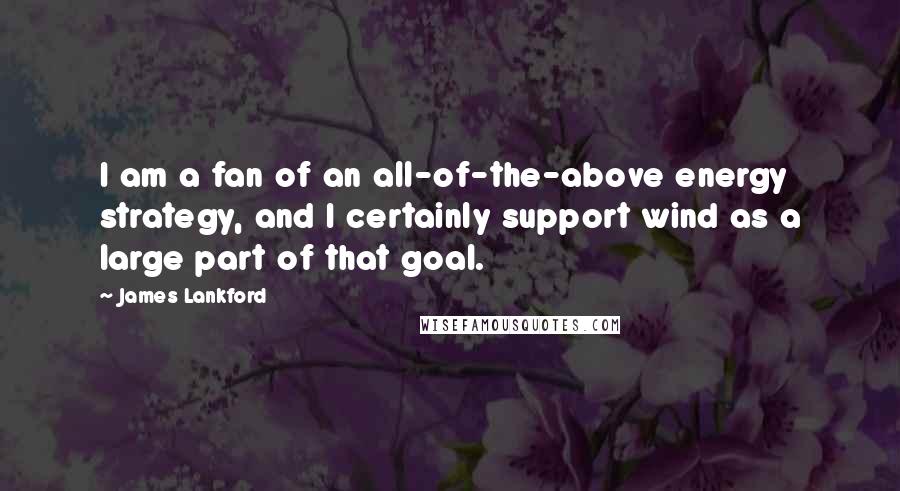 James Lankford Quotes: I am a fan of an all-of-the-above energy strategy, and I certainly support wind as a large part of that goal.