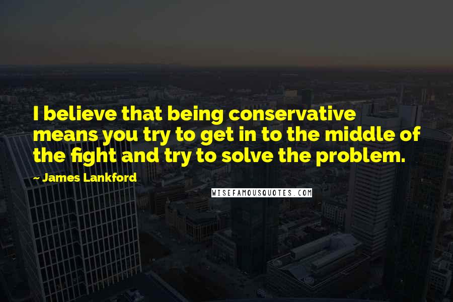 James Lankford Quotes: I believe that being conservative means you try to get in to the middle of the fight and try to solve the problem.