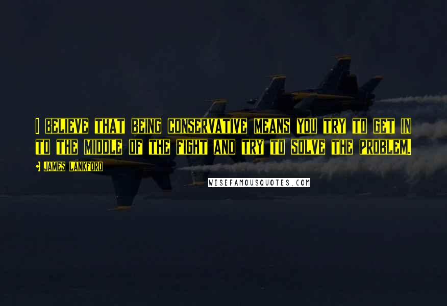 James Lankford Quotes: I believe that being conservative means you try to get in to the middle of the fight and try to solve the problem.