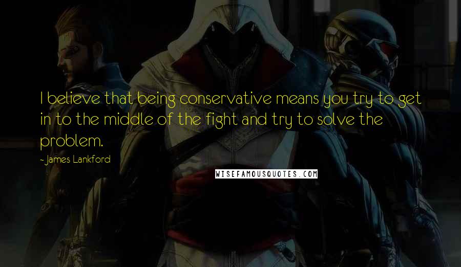 James Lankford Quotes: I believe that being conservative means you try to get in to the middle of the fight and try to solve the problem.