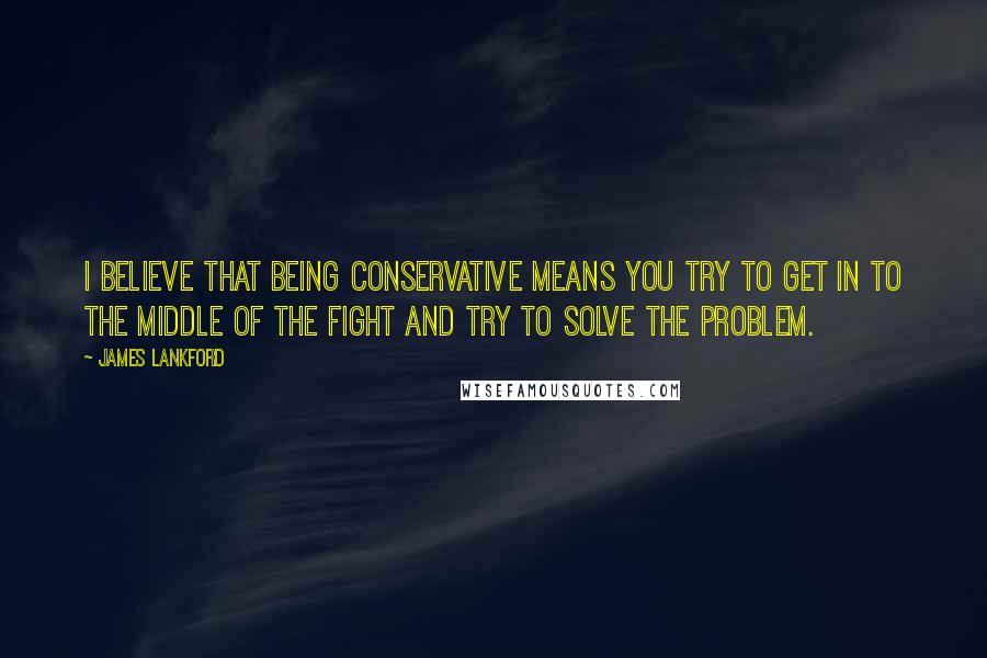 James Lankford Quotes: I believe that being conservative means you try to get in to the middle of the fight and try to solve the problem.