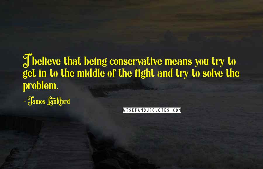 James Lankford Quotes: I believe that being conservative means you try to get in to the middle of the fight and try to solve the problem.