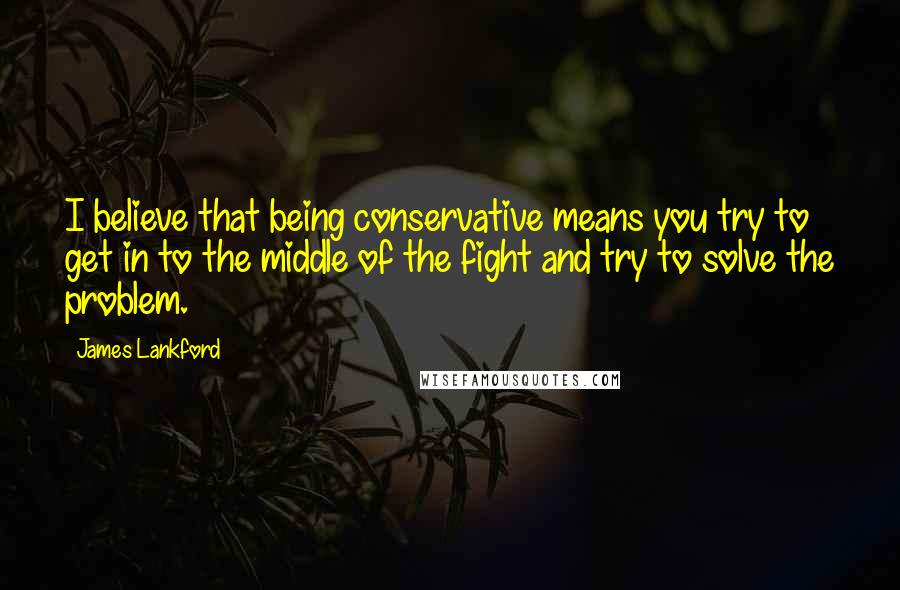 James Lankford Quotes: I believe that being conservative means you try to get in to the middle of the fight and try to solve the problem.