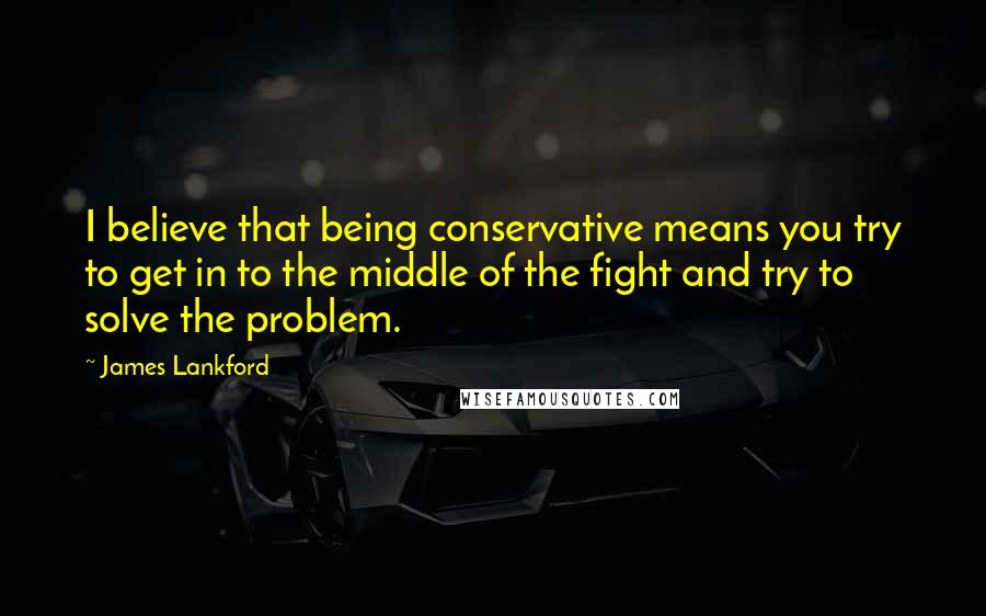 James Lankford Quotes: I believe that being conservative means you try to get in to the middle of the fight and try to solve the problem.