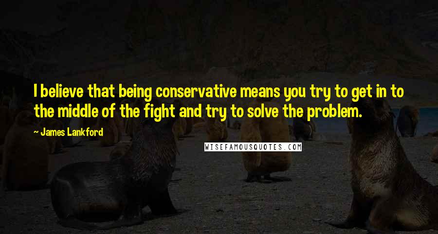 James Lankford Quotes: I believe that being conservative means you try to get in to the middle of the fight and try to solve the problem.