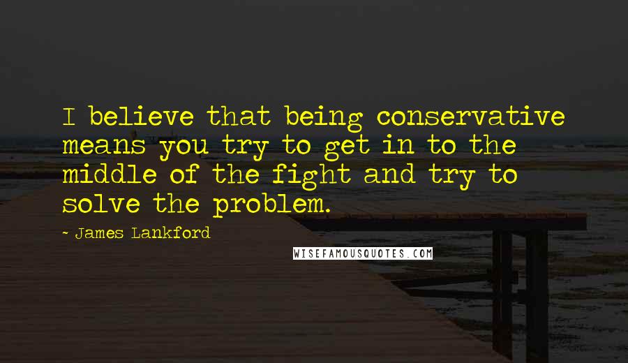 James Lankford Quotes: I believe that being conservative means you try to get in to the middle of the fight and try to solve the problem.