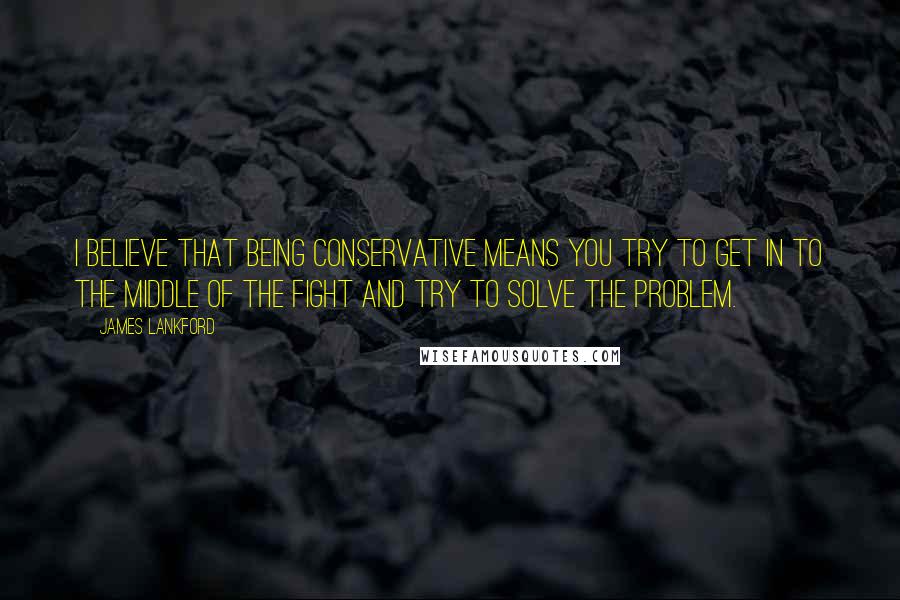 James Lankford Quotes: I believe that being conservative means you try to get in to the middle of the fight and try to solve the problem.