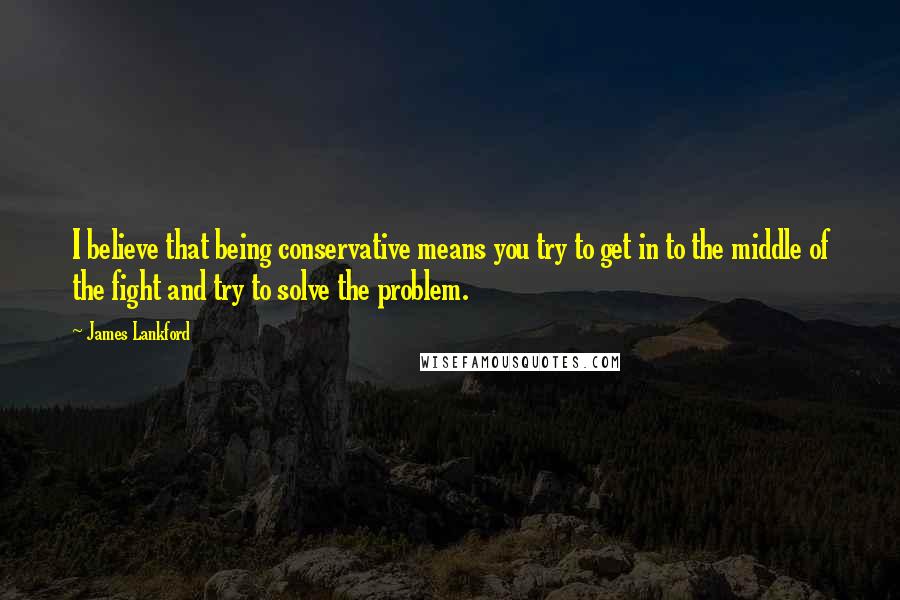 James Lankford Quotes: I believe that being conservative means you try to get in to the middle of the fight and try to solve the problem.