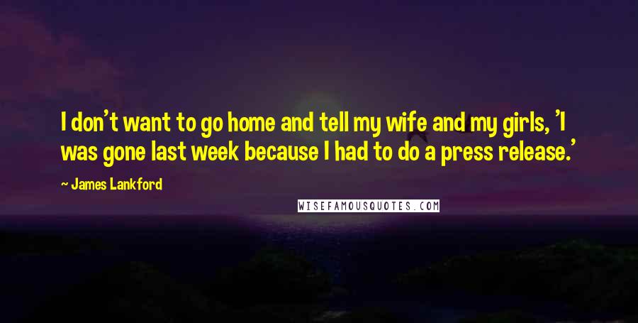 James Lankford Quotes: I don't want to go home and tell my wife and my girls, 'I was gone last week because I had to do a press release.'