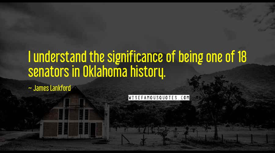 James Lankford Quotes: I understand the significance of being one of 18 senators in Oklahoma history.