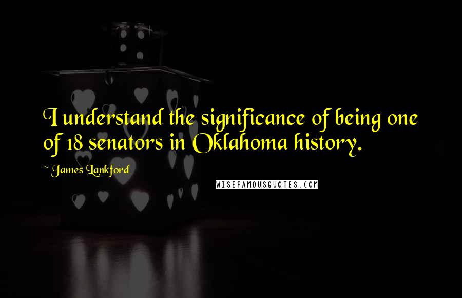 James Lankford Quotes: I understand the significance of being one of 18 senators in Oklahoma history.