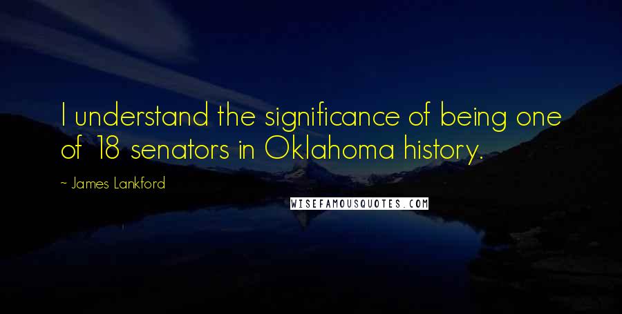 James Lankford Quotes: I understand the significance of being one of 18 senators in Oklahoma history.