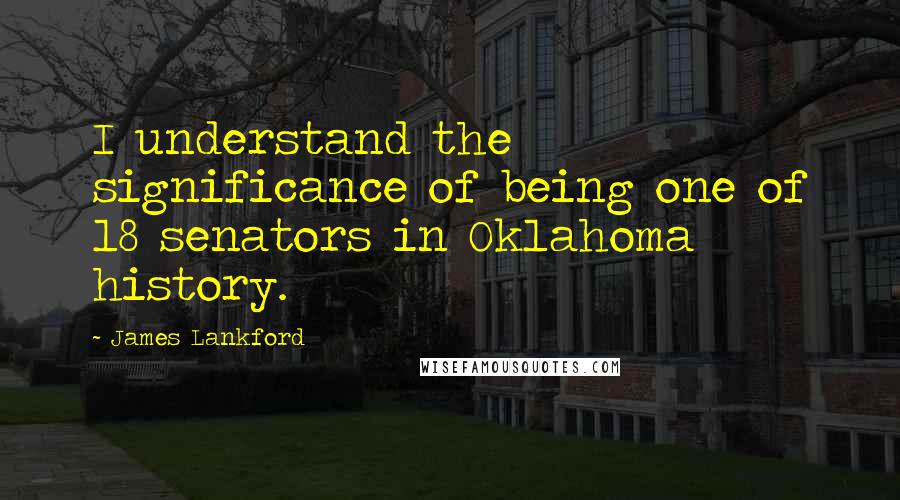 James Lankford Quotes: I understand the significance of being one of 18 senators in Oklahoma history.