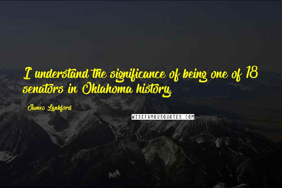 James Lankford Quotes: I understand the significance of being one of 18 senators in Oklahoma history.