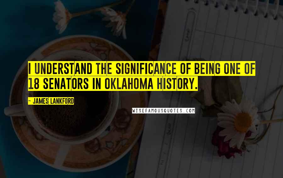 James Lankford Quotes: I understand the significance of being one of 18 senators in Oklahoma history.