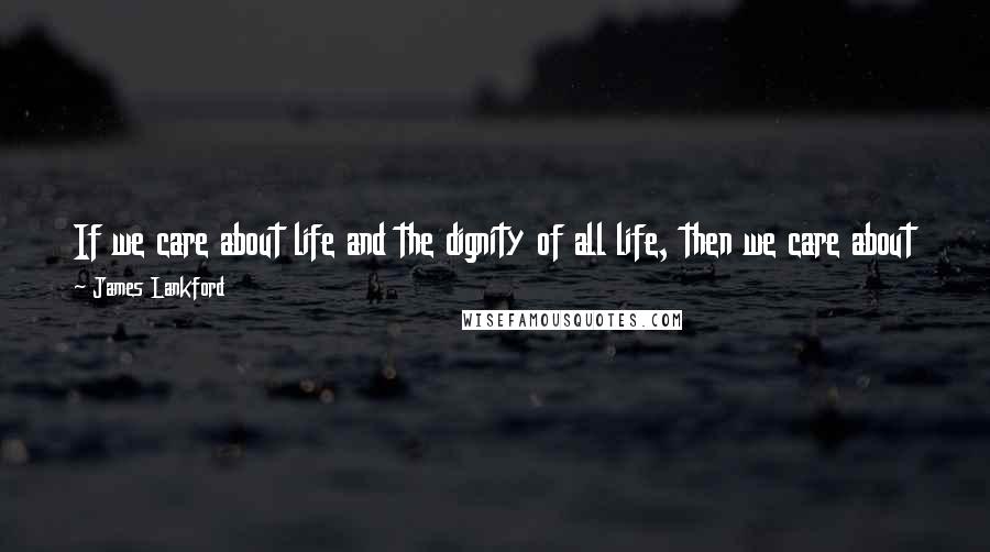 James Lankford Quotes: If we care about life and the dignity of all life, then we care about the dignity of all life, and that includes the human life of children.