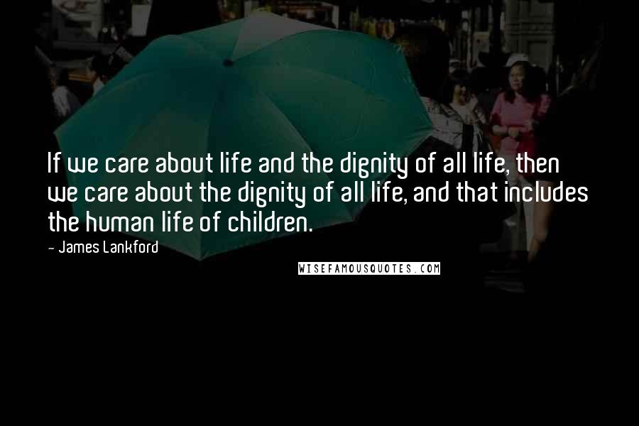 James Lankford Quotes: If we care about life and the dignity of all life, then we care about the dignity of all life, and that includes the human life of children.