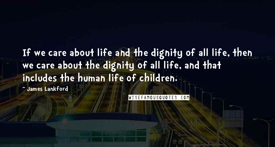 James Lankford Quotes: If we care about life and the dignity of all life, then we care about the dignity of all life, and that includes the human life of children.