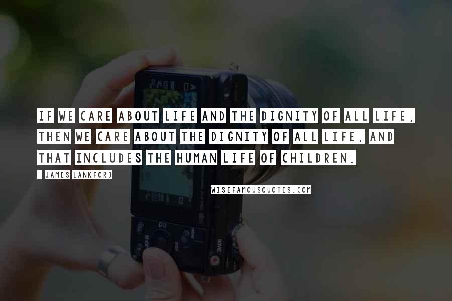 James Lankford Quotes: If we care about life and the dignity of all life, then we care about the dignity of all life, and that includes the human life of children.