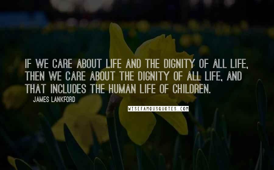 James Lankford Quotes: If we care about life and the dignity of all life, then we care about the dignity of all life, and that includes the human life of children.