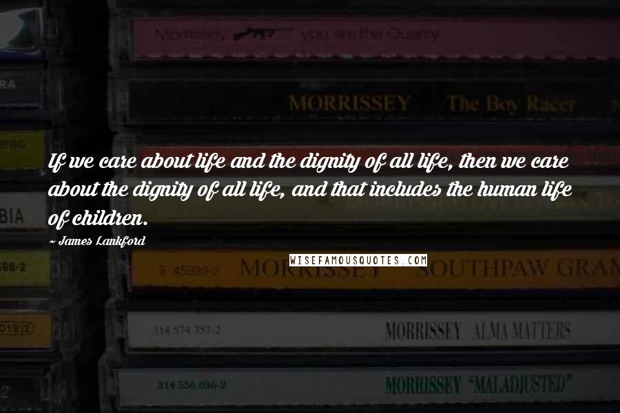 James Lankford Quotes: If we care about life and the dignity of all life, then we care about the dignity of all life, and that includes the human life of children.