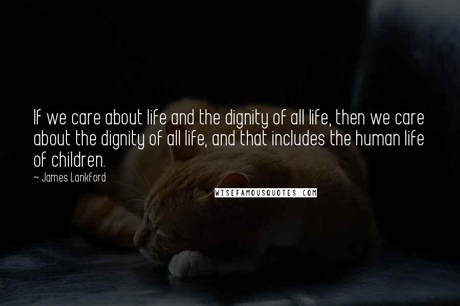 James Lankford Quotes: If we care about life and the dignity of all life, then we care about the dignity of all life, and that includes the human life of children.