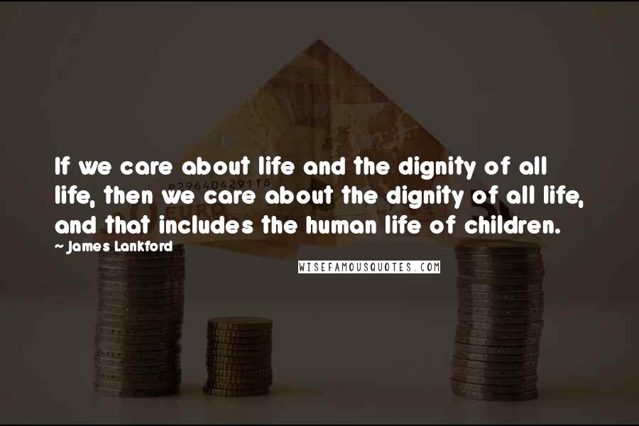 James Lankford Quotes: If we care about life and the dignity of all life, then we care about the dignity of all life, and that includes the human life of children.