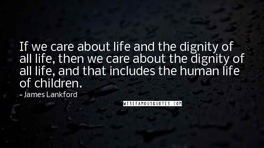 James Lankford Quotes: If we care about life and the dignity of all life, then we care about the dignity of all life, and that includes the human life of children.