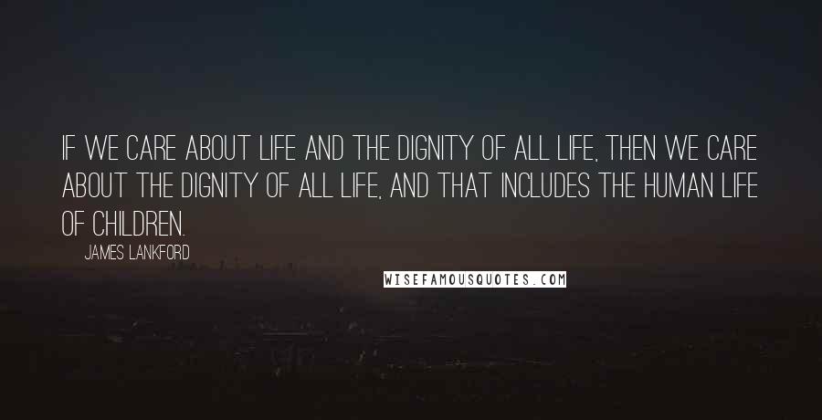 James Lankford Quotes: If we care about life and the dignity of all life, then we care about the dignity of all life, and that includes the human life of children.