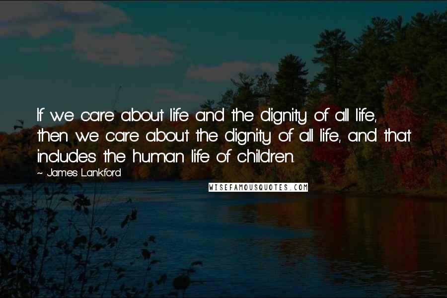 James Lankford Quotes: If we care about life and the dignity of all life, then we care about the dignity of all life, and that includes the human life of children.