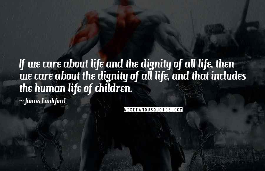 James Lankford Quotes: If we care about life and the dignity of all life, then we care about the dignity of all life, and that includes the human life of children.