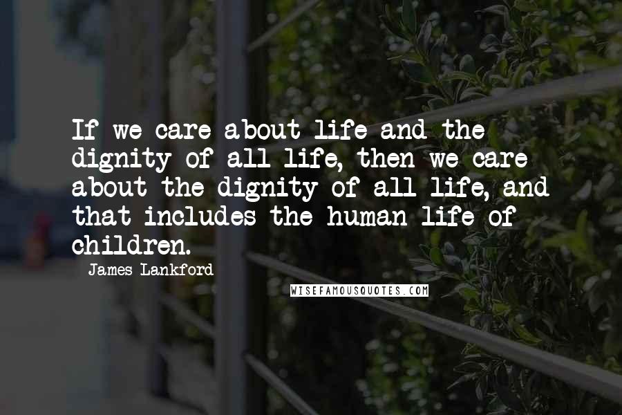 James Lankford Quotes: If we care about life and the dignity of all life, then we care about the dignity of all life, and that includes the human life of children.