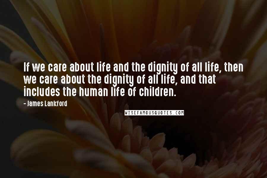 James Lankford Quotes: If we care about life and the dignity of all life, then we care about the dignity of all life, and that includes the human life of children.