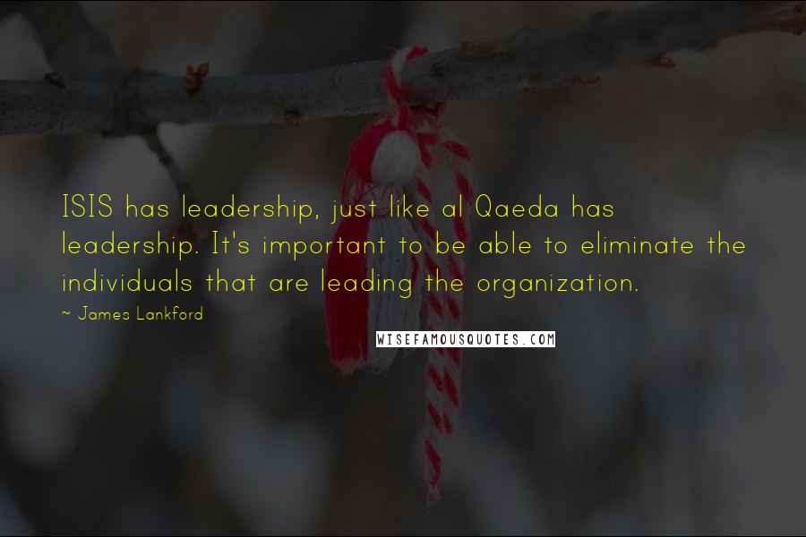 James Lankford Quotes: ISIS has leadership, just like al Qaeda has leadership. It's important to be able to eliminate the individuals that are leading the organization.