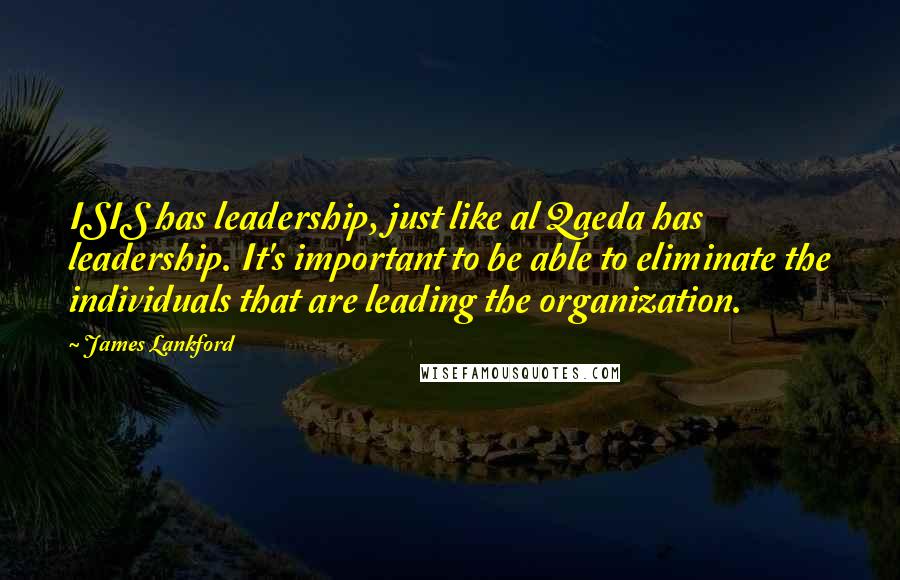 James Lankford Quotes: ISIS has leadership, just like al Qaeda has leadership. It's important to be able to eliminate the individuals that are leading the organization.