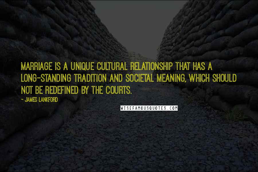 James Lankford Quotes: Marriage is a unique cultural relationship that has a long-standing tradition and societal meaning, which should not be redefined by the courts.
