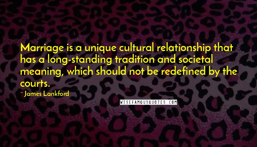 James Lankford Quotes: Marriage is a unique cultural relationship that has a long-standing tradition and societal meaning, which should not be redefined by the courts.