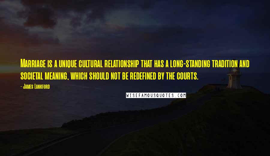 James Lankford Quotes: Marriage is a unique cultural relationship that has a long-standing tradition and societal meaning, which should not be redefined by the courts.