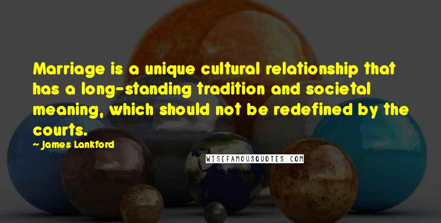 James Lankford Quotes: Marriage is a unique cultural relationship that has a long-standing tradition and societal meaning, which should not be redefined by the courts.