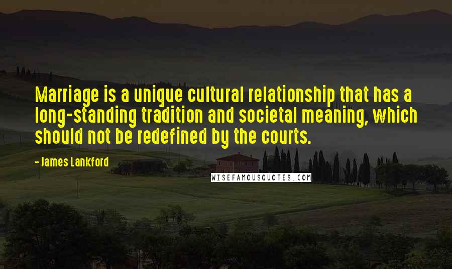 James Lankford Quotes: Marriage is a unique cultural relationship that has a long-standing tradition and societal meaning, which should not be redefined by the courts.
