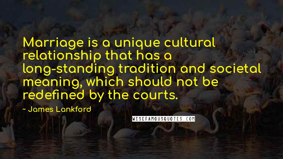 James Lankford Quotes: Marriage is a unique cultural relationship that has a long-standing tradition and societal meaning, which should not be redefined by the courts.