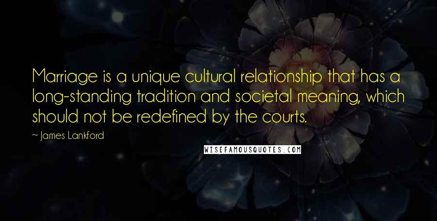 James Lankford Quotes: Marriage is a unique cultural relationship that has a long-standing tradition and societal meaning, which should not be redefined by the courts.